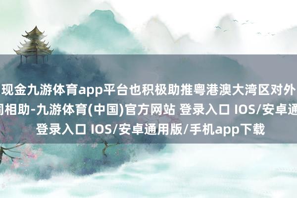 现金九游体育app平台也积极助推粤港澳大湾区对外绽开、深入区域雷同相助-九游体育(中国)官方网站 登录入口 IOS/安卓通用版/手机app下载