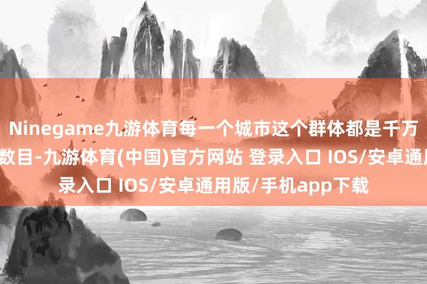 Ninegame九游体育每一个城市这个群体都是千万级别的东说念主口数目-九游体育(中国)官方网站 登录入口 IOS/安卓通用版/手机app下载