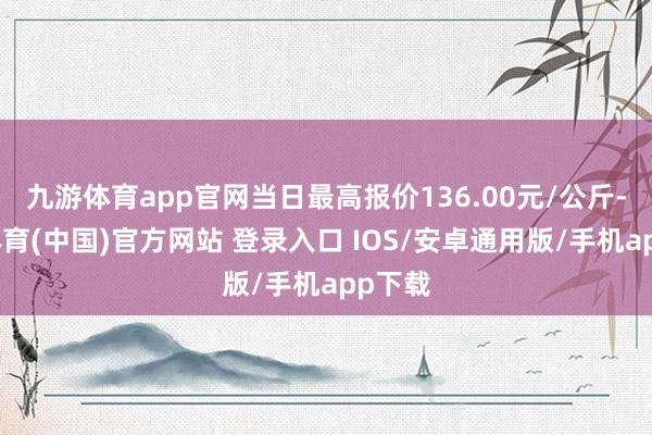 九游体育app官网当日最高报价136.00元/公斤-九游体育(中国)官方网站 登录入口 IOS/安卓通用版/手机app下载