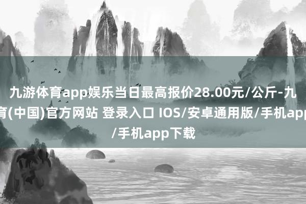 九游体育app娱乐当日最高报价28.00元/公斤-九游体育(中国)官方网站 登录入口 IOS/安卓通用版/手机app下载