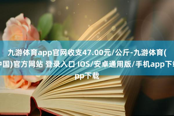 九游体育app官网收支47.00元/公斤-九游体育(中国)官方网站 登录入口 IOS/安卓通用版/手机app下载