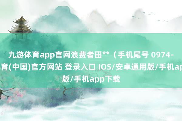 九游体育app官网浪费者田**（手机尾号 0974-九游体育(中国)官方网站 登录入口 IOS/安卓通用版/手机app下载