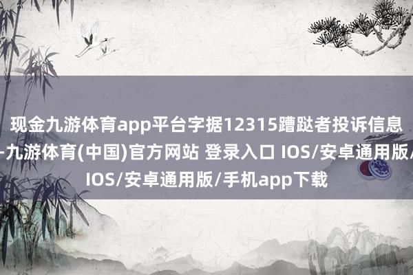现金九游体育app平台字据12315蹧跶者投诉信息公示平台数据-九游体育(中国)官方网站 登录入口 IOS/安卓通用版/手机app下载