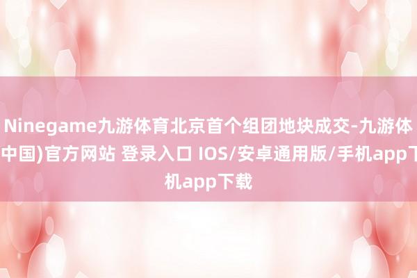 Ninegame九游体育北京首个组团地块成交-九游体育(中国)官方网站 登录入口 IOS/安卓通用版/手机app下载