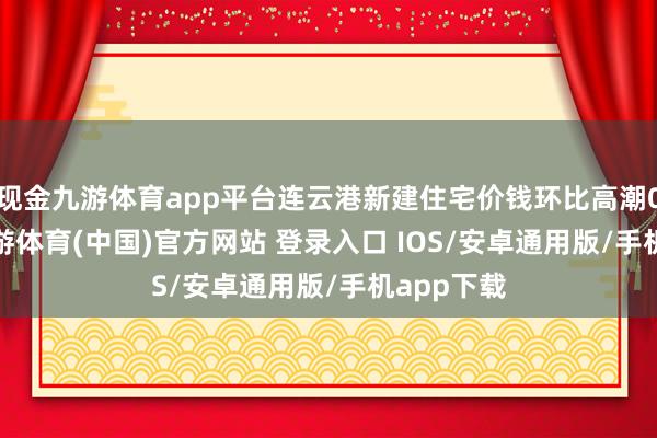 现金九游体育app平台连云港新建住宅价钱环比高潮0.05%-九游体育(中国)官方网站 登录入口 IOS/安卓通用版/手机app下载