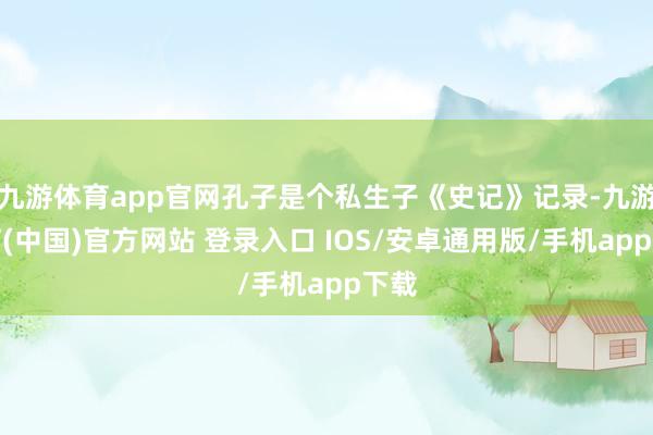 九游体育app官网孔子是个私生子《史记》记录-九游体育(中国)官方网站 登录入口 IOS/安卓通用版/手机app下载