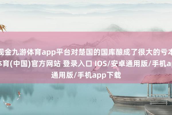 现金九游体育app平台对楚国的国库酿成了很大的亏本-九游体育(中国)官方网站 登录入口 IOS/安卓通用版/手机app下载