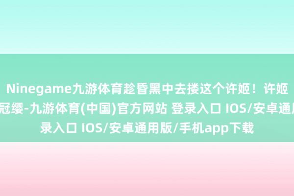 Ninegame九游体育趁昏黑中去搂这个许姬！许姬拔了此东说念主的冠缨-九游体育(中国)官方网站 登录入口 IOS/安卓通用版/手机app下载