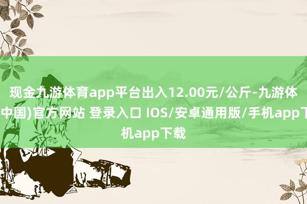 现金九游体育app平台出入12.00元/公斤-九游体育(中国)官方网站 登录入口 IOS/安卓通用版/手机app下载