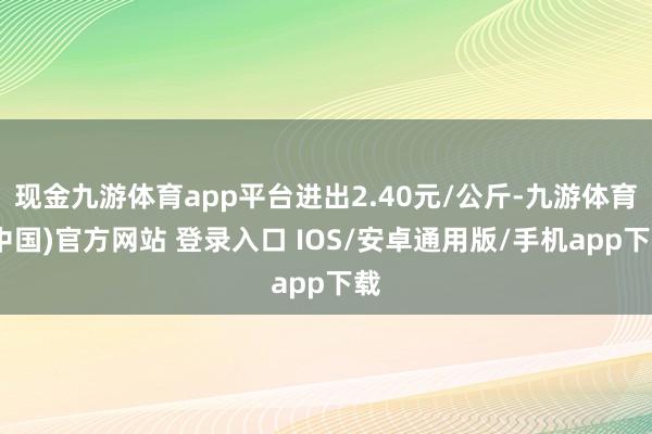 现金九游体育app平台进出2.40元/公斤-九游体育(中国)官方网站 登录入口 IOS/安卓通用版/手机app下载