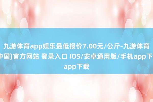 九游体育app娱乐最低报价7.00元/公斤-九游体育(中国)官方网站 登录入口 IOS/安卓通用版/手机app下载