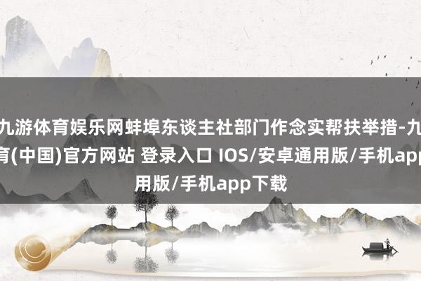 九游体育娱乐网蚌埠东谈主社部门作念实帮扶举措-九游体育(中国)官方网站 登录入口 IOS/安卓通用版/手机app下载