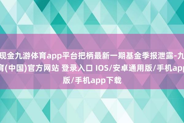 现金九游体育app平台把柄最新一期基金季报泄露-九游体育(中国)官方网站 登录入口 IOS/安卓通用版/手机app下载