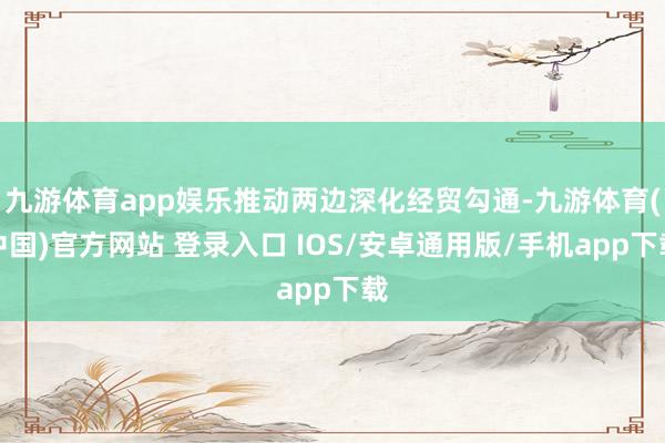 九游体育app娱乐推动两边深化经贸勾通-九游体育(中国)官方网站 登录入口 IOS/安卓通用版/手机app下载