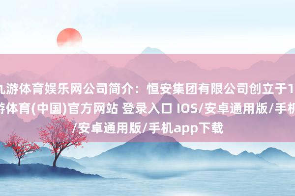 九游体育娱乐网公司简介：恒安集团有限公司创立于1985年-九游体育(中国)官方网站 登录入口 IOS/安卓通用版/手机app下载