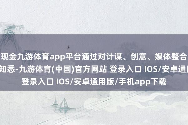 现金九游体育app平台通过对计谋、创意、媒体整合和行业发展的深远知悉-九游体育(中国)官方网站 登录入口 IOS/安卓通用版/手机app下载