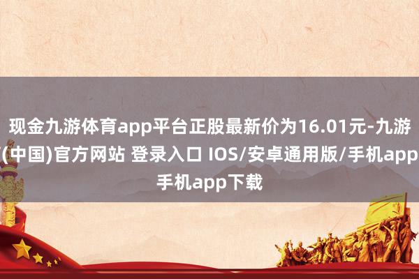 现金九游体育app平台正股最新价为16.01元-九游体育(中国)官方网站 登录入口 IOS/安卓通用版/手机app下载