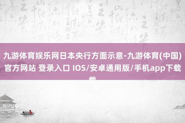 九游体育娱乐网　　日本央行方面示意-九游体育(中国)官方网站 登录入口 IOS/安卓通用版/手机app下载