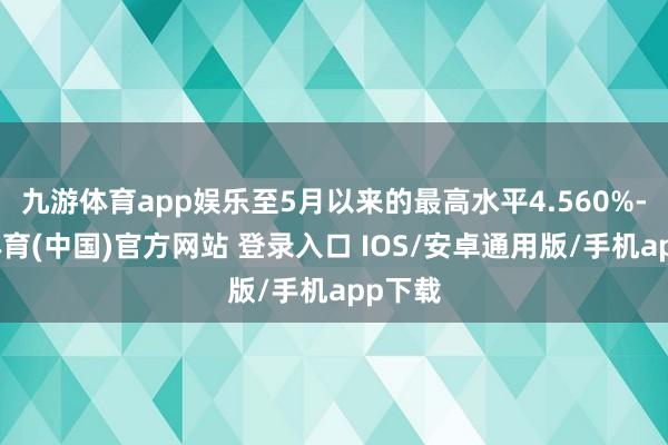 九游体育app娱乐至5月以来的最高水平4.560%-九游体育(中国)官方网站 登录入口 IOS/安卓通用版/手机app下载