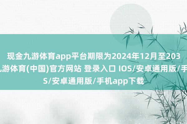 现金九游体育app平台期限为2024年12月至2034年12月-九游体育(中国)官方网站 登录入口 IOS/安卓通用版/手机app下载