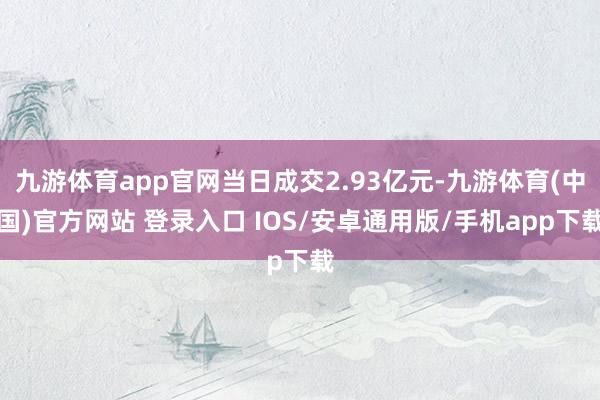 九游体育app官网当日成交2.93亿元-九游体育(中国)官方网站 登录入口 IOS/安卓通用版/手机app下载