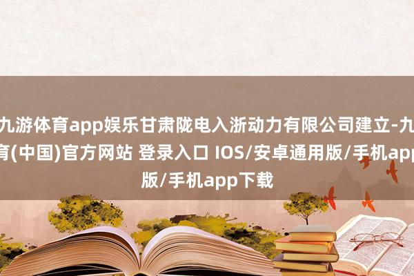 九游体育app娱乐甘肃陇电入浙动力有限公司建立-九游体育(中国)官方网站 登录入口 IOS/安卓通用版/手机app下载