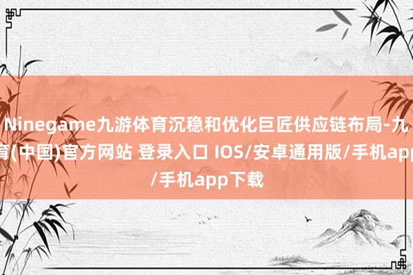 Ninegame九游体育沉稳和优化巨匠供应链布局-九游体育(中国)官方网站 登录入口 IOS/安卓通用版/手机app下载