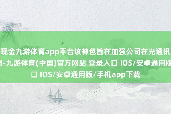 现金九游体育app平台该神色旨在加强公司在光通讯领域的策略布局-九游体育(中国)官方网站 登录入口 IOS/安卓通用版/手机app下载