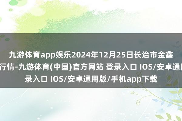九游体育app娱乐2024年12月25日长治市金鑫瓜果批发市集价钱行情-九游体育(中国)官方网站 登录入口 IOS/安卓通用版/手机app下载