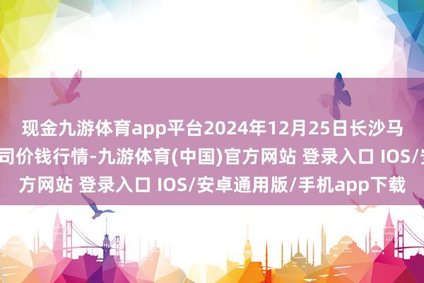 现金九游体育app平台2024年12月25日长沙马王堆农产物股份有限公司价钱行情-九游体育(中国)官方网站 登录入口 IOS/安卓通用版/手机app下载