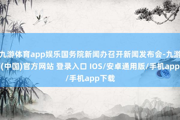 九游体育app娱乐国务院新闻办召开新闻发布会-九游体育(中国)官方网站 登录入口 IOS/安卓通用版/手机app下载