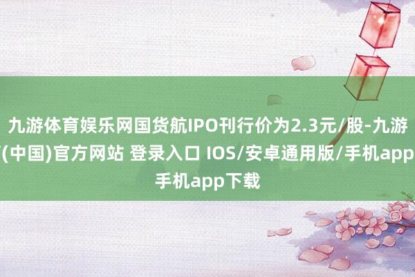 九游体育娱乐网国货航IPO刊行价为2.3元/股-九游体育(中国)官方网站 登录入口 IOS/安卓通用版/手机app下载