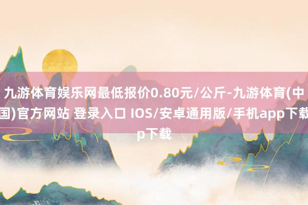 九游体育娱乐网最低报价0.80元/公斤-九游体育(中国)官方网站 登录入口 IOS/安卓通用版/手机app下载