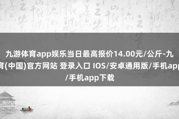 九游体育app娱乐当日最高报价14.00元/公斤-九游体育(中国)官方网站 登录入口 IOS/安卓通用版/手机app下载