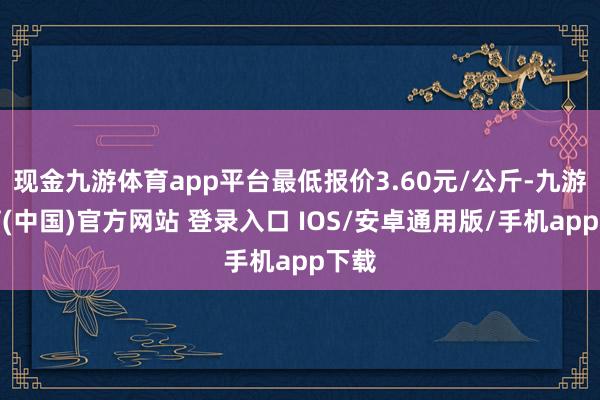 现金九游体育app平台最低报价3.60元/公斤-九游体育(中国)官方网站 登录入口 IOS/安卓通用版/手机app下载