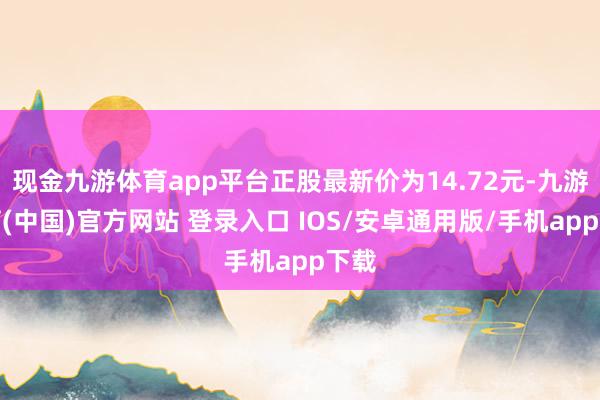现金九游体育app平台正股最新价为14.72元-九游体育(中国)官方网站 登录入口 IOS/安卓通用版/手机app下载