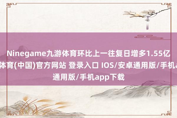 Ninegame九游体育环比上一往复日增多1.55亿元-九游体育(中国)官方网站 登录入口 IOS/安卓通用版/手机app下载