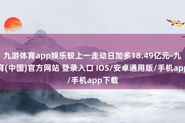 九游体育app娱乐较上一走动日加多18.49亿元-九游体育(中国)官方网站 登录入口 IOS/安卓通用版/手机app下载