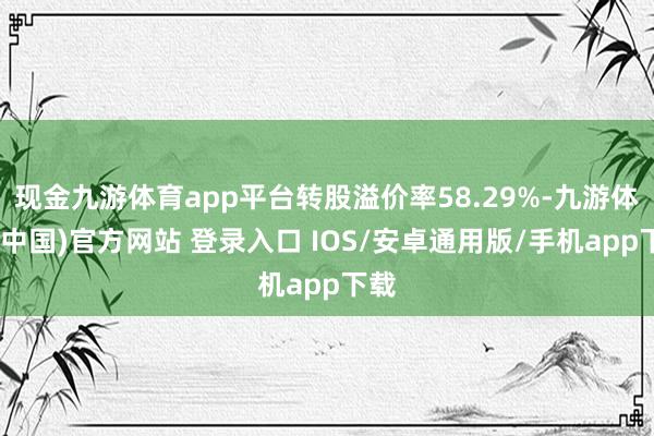 现金九游体育app平台转股溢价率58.29%-九游体育(中国)官方网站 登录入口 IOS/安卓通用版/手机app下载