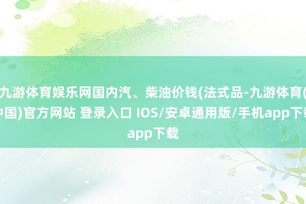 九游体育娱乐网国内汽、柴油价钱(法式品-九游体育(中国)官方网站 登录入口 IOS/安卓通用版/手机app下载