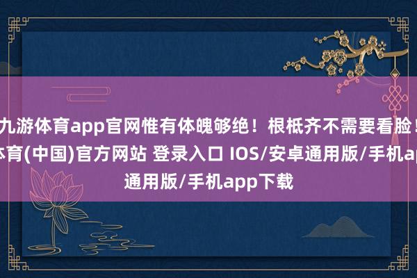 九游体育app官网惟有体魄够绝！根柢齐不需要看脸！-九游体育(中国)官方网站 登录入口 IOS/安卓通用版/手机app下载