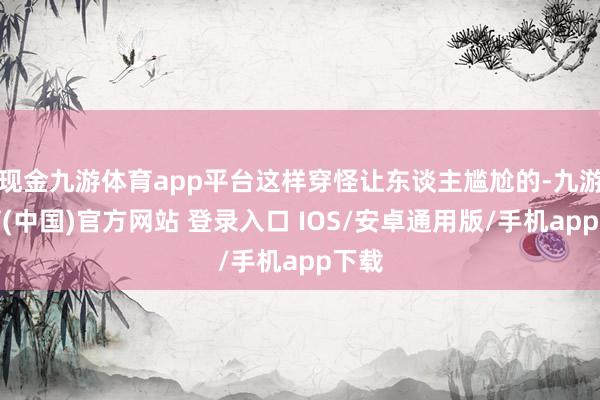 现金九游体育app平台这样穿怪让东谈主尴尬的-九游体育(中国)官方网站 登录入口 IOS/安卓通用版/手机app下载