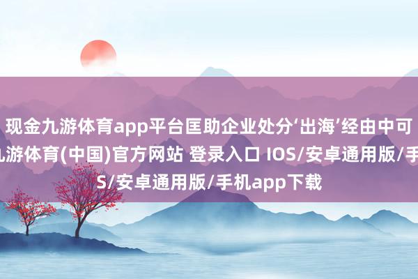 现金九游体育app平台匡助企业处分‘出海’经由中可能遭逢的-九游体育(中国)官方网站 登录入口 IOS/安卓通用版/手机app下载