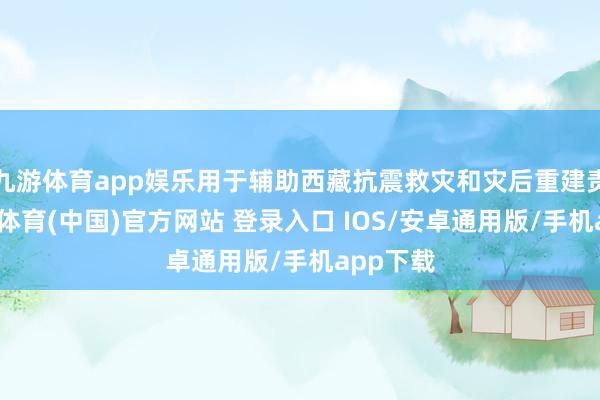九游体育app娱乐用于辅助西藏抗震救灾和灾后重建责任-九游体育(中国)官方网站 登录入口 IOS/安卓通用版/手机app下载