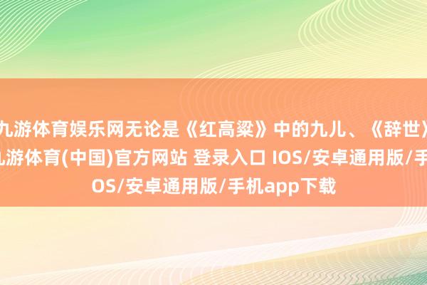 九游体育娱乐网无论是《红高粱》中的九儿、《辞世》中的家珍-九游体育(中国)官方网站 登录入口 IOS/安卓通用版/手机app下载