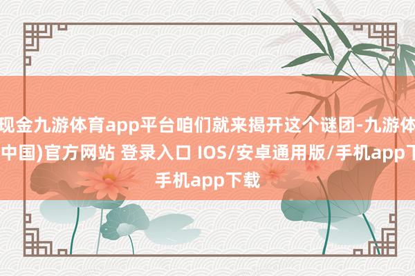 现金九游体育app平台咱们就来揭开这个谜团-九游体育(中国)官方网站 登录入口 IOS/安卓通用版/手机app下载