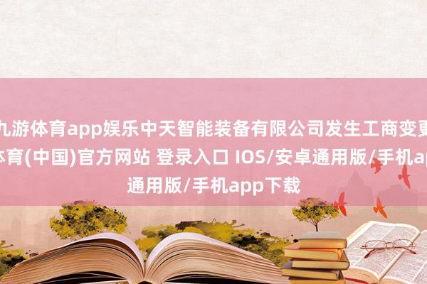 九游体育app娱乐中天智能装备有限公司发生工商变更-九游体育(中国)官方网站 登录入口 IOS/安卓通用版/手机app下载