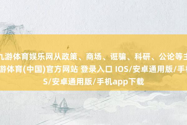 九游体育娱乐网从政策、商场、诳骗、科研、公论等主题切入-九游体育(中国)官方网站 登录入口 IOS/安卓通用版/手机app下载
