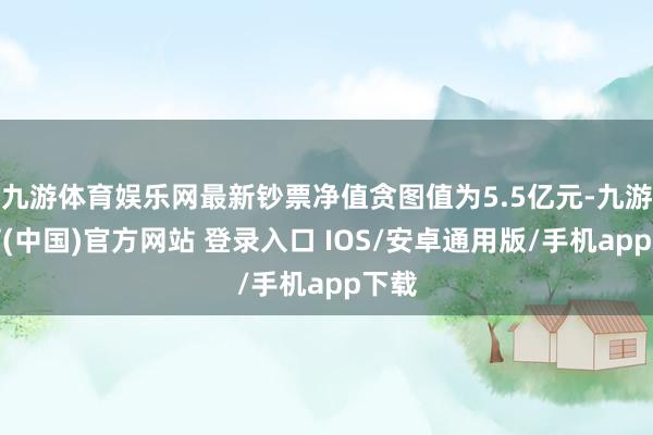 九游体育娱乐网最新钞票净值贪图值为5.5亿元-九游体育(中国)官方网站 登录入口 IOS/安卓通用版/手机app下载