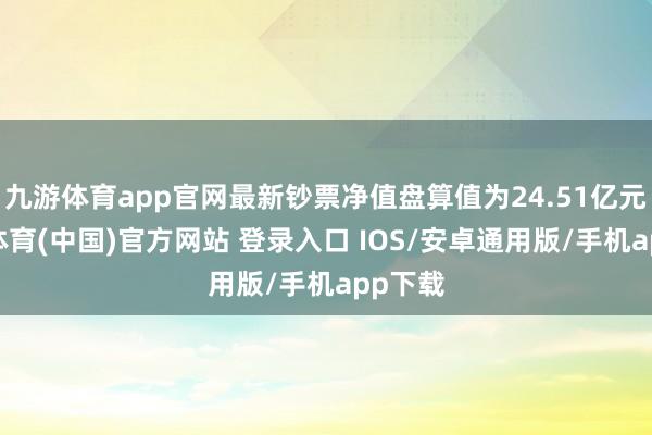 九游体育app官网最新钞票净值盘算值为24.51亿元-九游体育(中国)官方网站 登录入口 IOS/安卓通用版/手机app下载